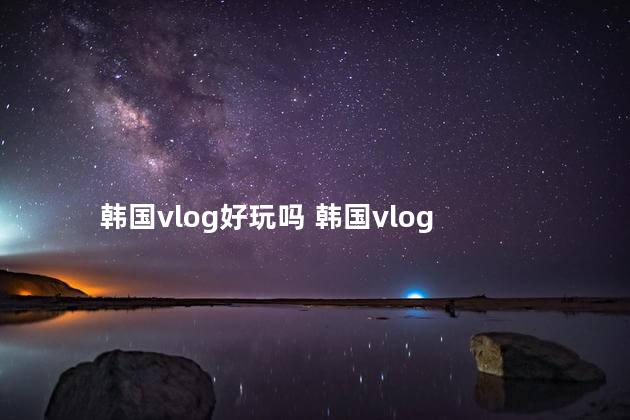 韩国vlog好玩吗 韩国vlog